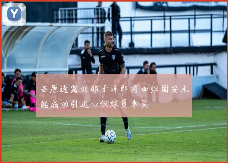 苗原透露刘邵子洋即将回归国安未能成功引进心仪球员李昊