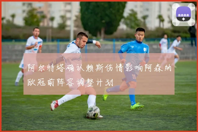 阿尔特塔确认赖斯伤情影响阿森纳欧冠前阵容调整计划