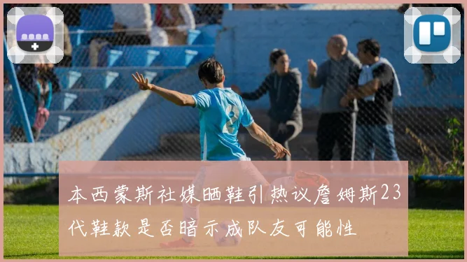 本西蒙斯社媒晒鞋引热议詹姆斯23代鞋款是否暗示成队友可能性