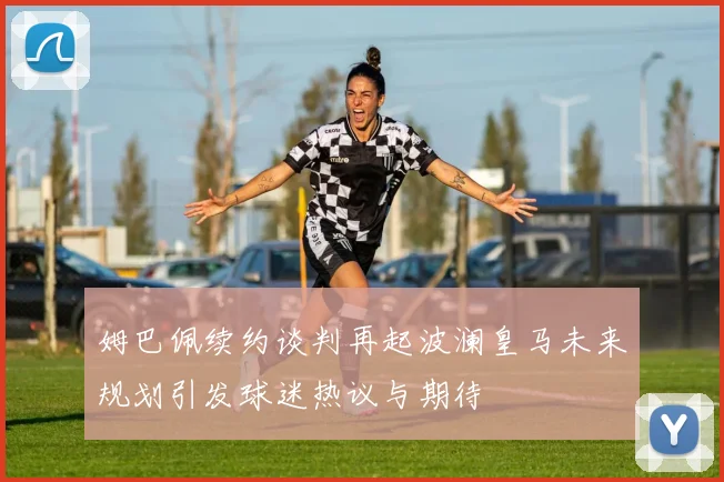 姆巴佩续约谈判再起波澜皇马未来规划引发球迷热议与期待