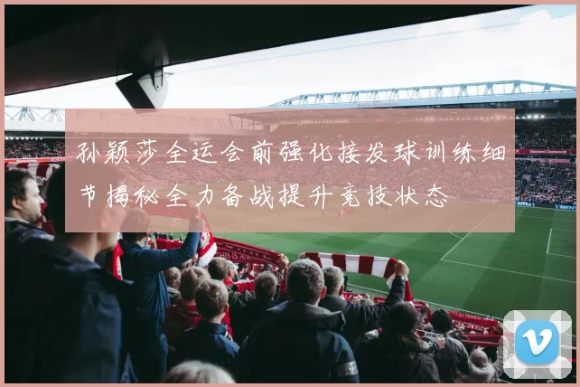 孙颖莎全运会前强化接发球训练细节揭秘全力备战提升竞技状态