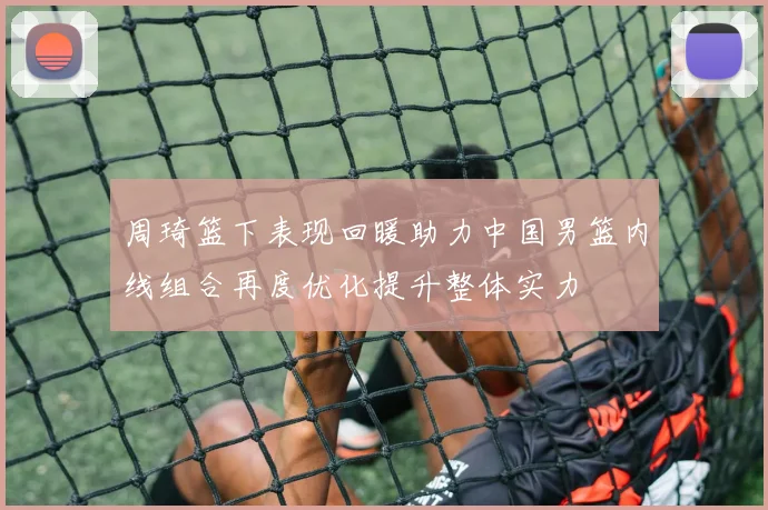 周琦篮下表现回暖助力中国男篮内线组合再度优化提升整体实力