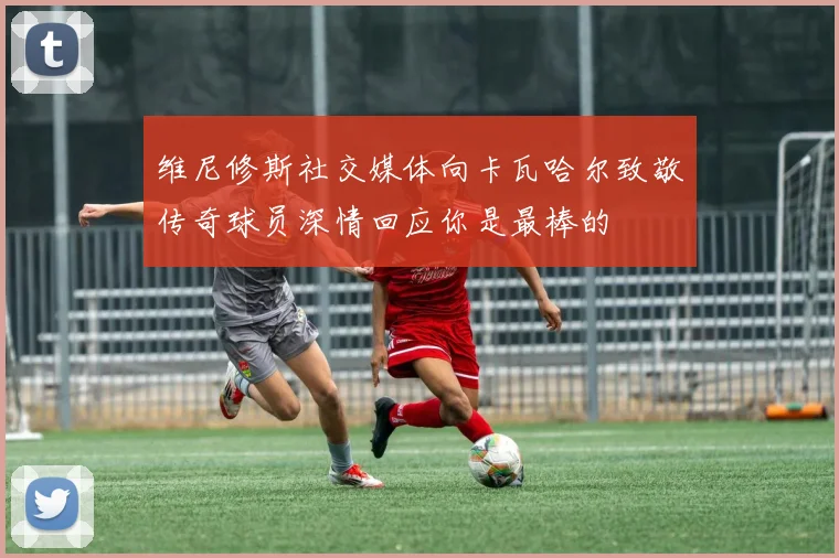 维尼修斯社交媒体向卡瓦哈尔致敬传奇球员深情回应你是最棒的